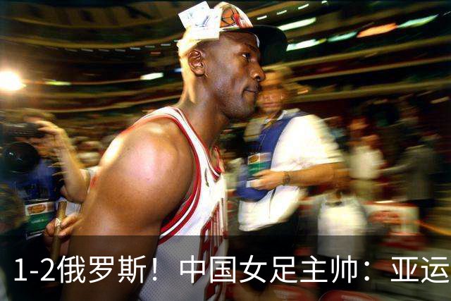 1-2俄罗斯！中国女足主帅：亚运备战需要这样高质量的热身赛
